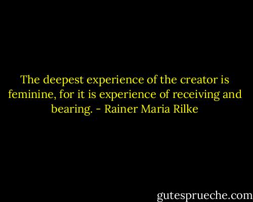 The deepest experience of the creator is feminine, for it is experience of receiving and bearing. - Rainer Maria Rilke