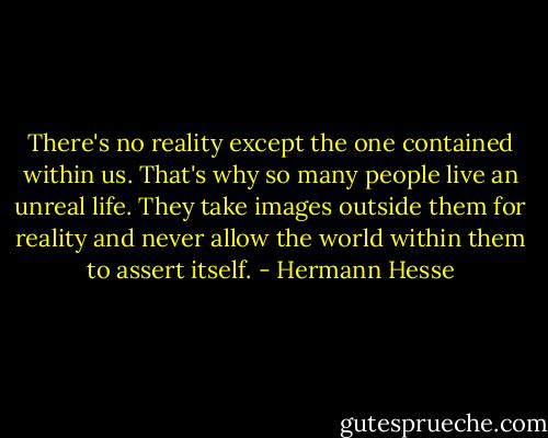 There's no reality except the one contained within us. That's why so many people live an unreal life. They take images outside them for reality and never allow the world within them to assert itself. - Hermann Hesse