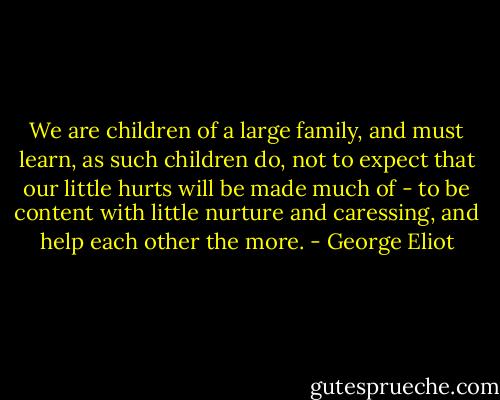 We are children of a large family, and must learn, as such children do, not to expect that our little hurts will be made much of - to be content with little nurture and caressing, and help each other the more. - George Eliot