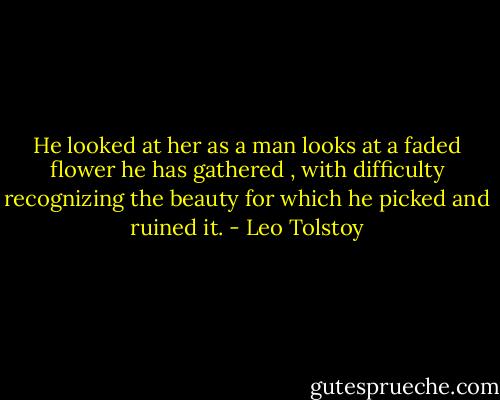 He looked at her as a man looks at a faded flower he has gathered , with difficulty recognizing the beauty for which he picked and ruined it. - Leo Tolstoy