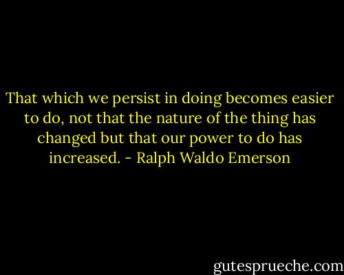 That which we persist in doing becomes easier to do, not that the nature of the thing has changed but that our power to do has increased. - Ralph Waldo Emerson