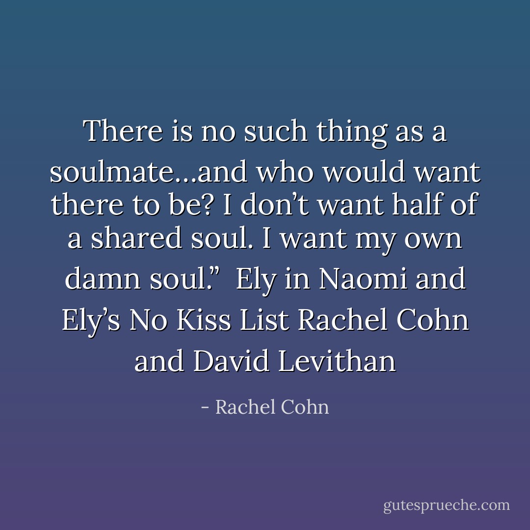 There is no such thing as a soulmate…and who would want there to be? I don’t want half of a shared soul. I want my own damn soul.”<br /><br />Ely in <i>Naomi and Ely’s No Kiss List</i> Rachel Cohn and David Levithan - Rachel Cohn