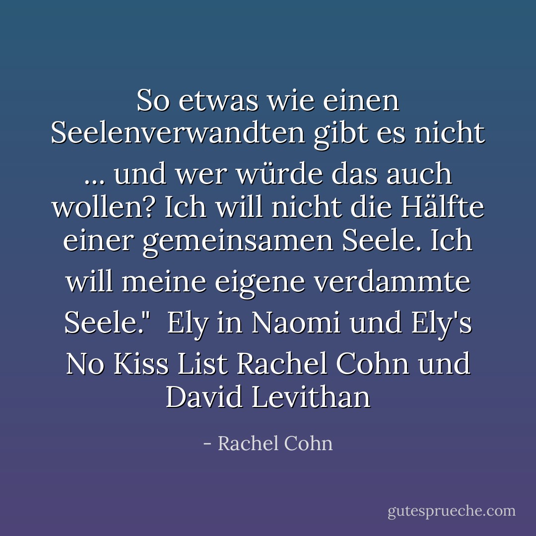 So etwas wie einen Seelenverwandten gibt es nicht ... und wer würde das auch wollen? Ich will nicht die Hälfte einer gemeinsamen Seele. Ich will meine eigene verdammte Seele."<br /><br />Ely in <i>Naomi und Ely's No Kiss List</i> Rachel Cohn und David Levithan - Rachel Cohn<