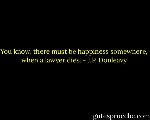You know, there must be happiness somewhere, when a lawyer dies. - J.P. Donleavy