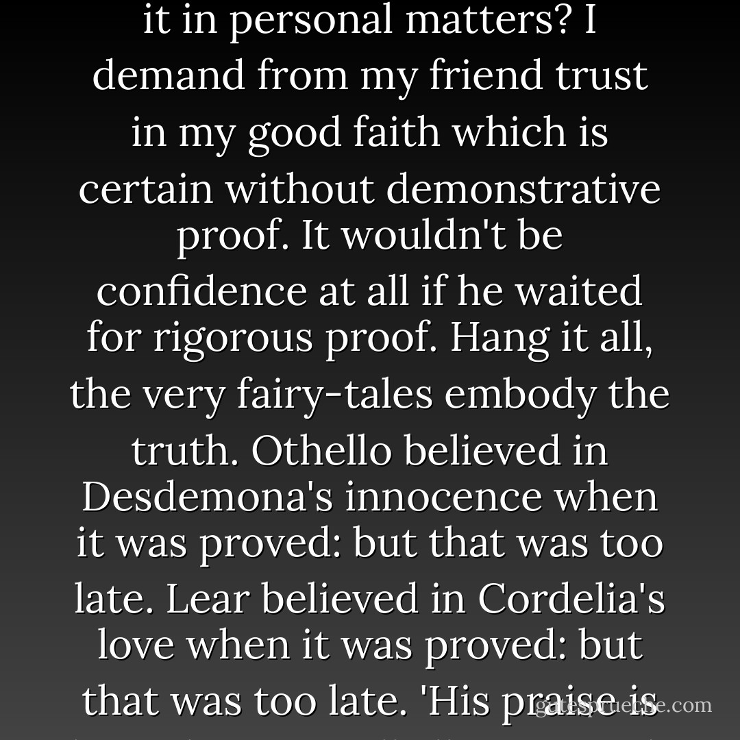 I do not think there is a demonstrative proof (like Euclid) of Christianity, nor of the existence of matter, nor of the good will and honesty of my best and oldest friends. I think all three are (except perhaps the second) far more probable than the alternatives. The case for Christianity in general is well given by Chesterton…As to why God doesn't make it demonstratively clear; are we sure that He is even interested in the kind of Theism which would be a compelled logical assent to a conclusive argument? Are we interested in it in personal matters? I demand from my friend trust in my good faith which is certain without demonstrative proof. It wouldn't be confidence at all if he waited for rigorous proof. Hang it all, the very fairy-tales embody the truth. Othello believed in Desdemona's innocence when it was proved: but that was too late. Lear believed in Cordelia's love when it was proved: but that was too late. 'His praise is lost who stays till all commend.' The magnanimity, the generosity which will trust on a reasonable probability, is required of us. But supposing one believed and was wrong after all? Why, then you would have paid the universe a compliment it doesn't deserve. Your error would even so be more interesting and important than the reality. And yet how could that be? How could an idiotic universe have produced creatures whose mere dreams are so much stronger, better, subtler than itself? - C.S. Lewis