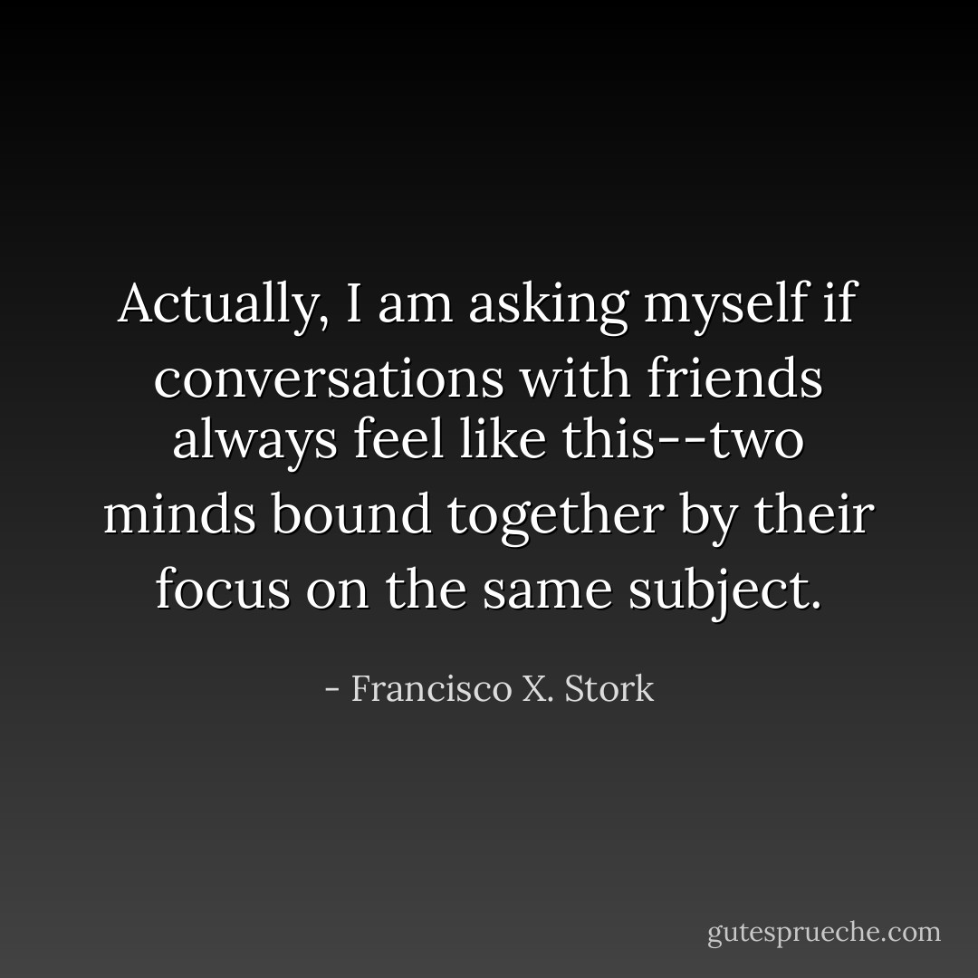 Actually, I am asking myself if conversations with friends always feel like this--two minds bound together by their focus on the same subject. - Francisco X. Stork