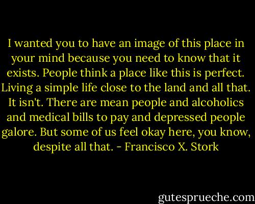 I wanted you to have an image of this place in your mind because you need to know that it exists. People think a place like this is perfect. Living a simple life close to the land and all that. It isn't. There are mean people and alcoholics and medical bills to pay and depressed people galore. But some of us feel okay here, you know, despite all that. - Francisco X. Stork