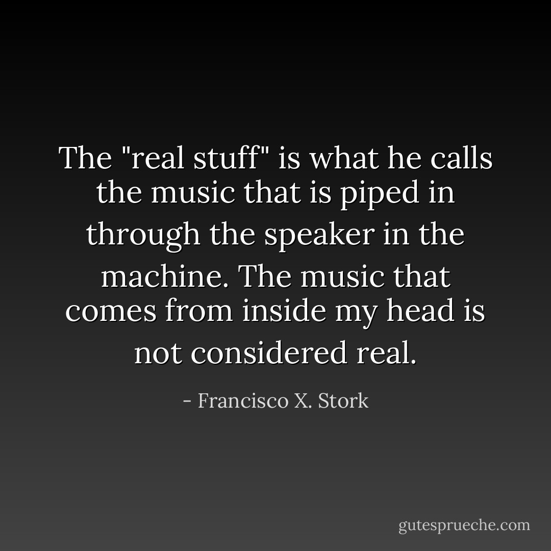 The "real stuff" is what he calls the music that is piped in through the speaker in the machine. The music that comes from inside my head is not considered real. - Francisco X. Stork