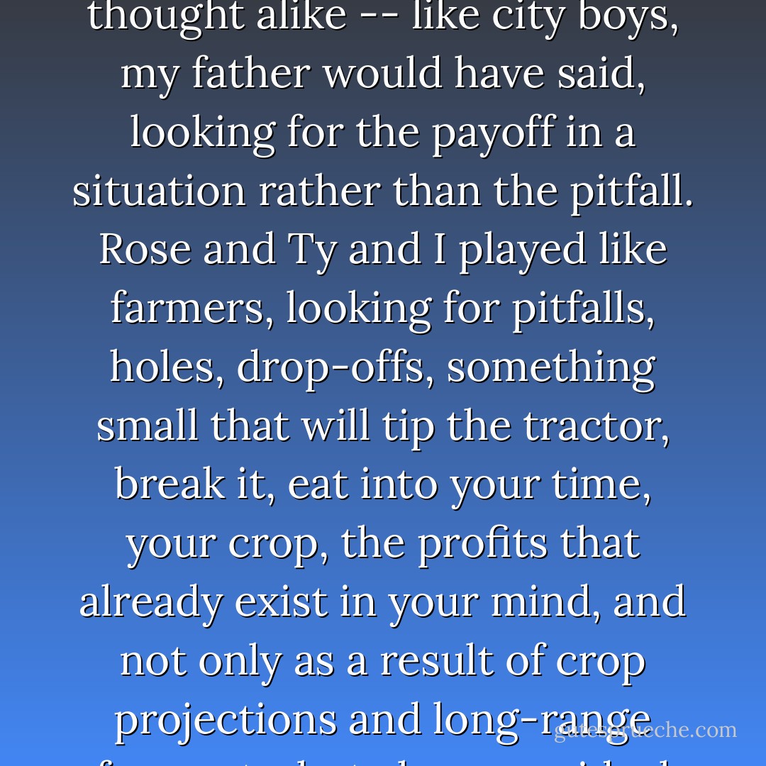 ...and that's how the tournament started, the Million Dollar World Series of Monopoly...<br /><br />...Jess and Pete thought alike -- like city boys, my father would have said, looking for the payoff in a situation rather than the pitfall. Rose and Ty and I played like farmers, looking for pitfalls, holes, drop-offs, something small that will tip the tractor, break it, eat into your time, your crop, the profits that already exist in your mind, and not only as a result of crop projections and long-range forecasts, but also as an ideal that has never been attained, but could be this year. - Jane Smiley