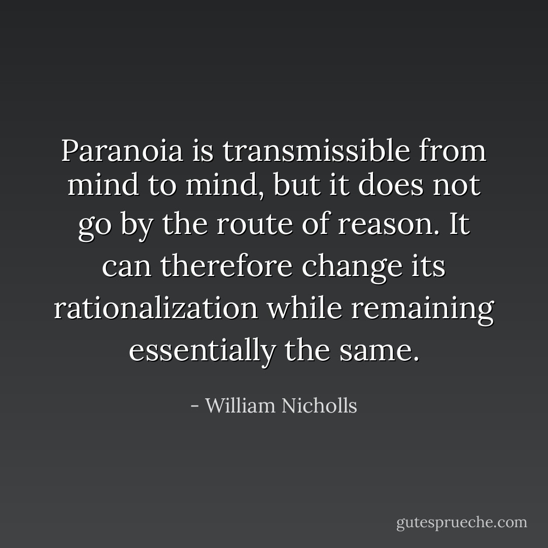 Paranoia is transmissible from mind to mind, but it does not go by the route of reason. It can therefore change its rationalization while remaining essentially the same. - William Nicholls