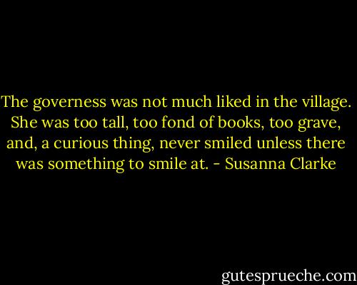The governess was not much liked in the village. She was too tall, too fond of books, too grave, and, a curious thing, never smiled unless there was something to smile at. - Susanna Clarke