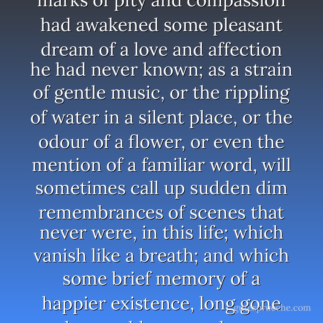 As she stooped over him, her tears fell upon his forehead.<br />The boy stirred, and smiled in his sleep, as though these marks of pity and compassion had awakened some pleasant dream of a love and affection he had never known; as a strain of gentle music, or the rippling of water in a silent place, or the odour of a flower, or even the mention of a familiar word, will sometimes call up sudden dim remembrances of scenes that never were, in this life; which vanish like a breath; and which some brief memory of a happier existence, long gone by, would seem to have awakened, for no voluntary exertion of the mind can ever recall them. - Charles Dickens