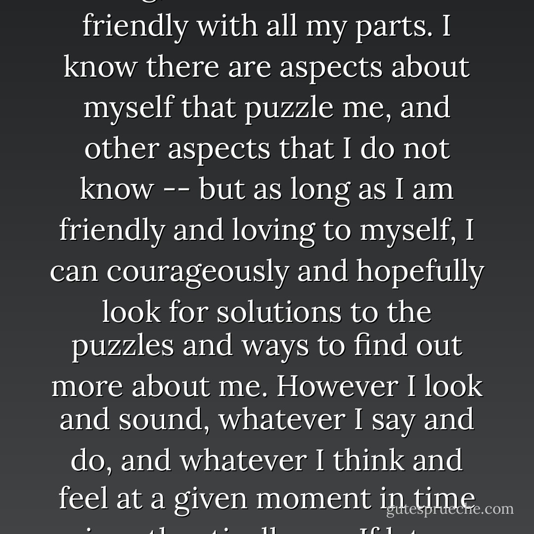 I am Me. In all the world, there is no one else exactly like me. Everything that comes out of me is authentically mine, because I alone chose it -- I own everything about me: my body, my feelings, my mouth, my voice, all my actions, whether they be to others or myself. I own my fantasies, my dreams, my hopes, my fears. I own my triumphs and successes, all my failures and mistakes. Because I own all of me, I can become intimately acquainted with me. By so doing, I can love me and be friendly with all my parts. I know there are aspects about myself that puzzle me, and other aspects that I do not know -- but as long as I am friendly and loving to myself, I can courageously and hopefully look for solutions to the puzzles and ways to find out more about me. However I look and sound, whatever I say and do, and whatever I think and feel at a given moment in time is authentically me. If later some parts of how I looked, sounded, thought, and felt turn out to be unfitting, I can discard that which is unfitting, keep the rest, and invent something new for that which I discarded. I can see, hear, feel, think, say, and do. I have the tools to survive, to be close to others, to be productive, and to make sense and order out of the world of people and things outside of me. I own me, and therefore, I can engineer me. I am me, and I am Okay. - Virginia Satir
