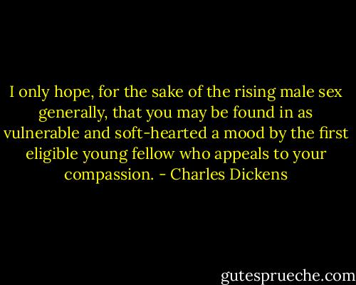 I only hope, for the sake of the rising male sex generally, that you may be found in as vulnerable and soft-hearted a mood by the first eligible young fellow who appeals to your compassion. - Charles Dickens