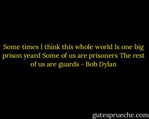 Some times I think this whole world<br />Is one big prison yeard<br />Some of us are prisoners<br />The rest of us are guards - Bob Dylan