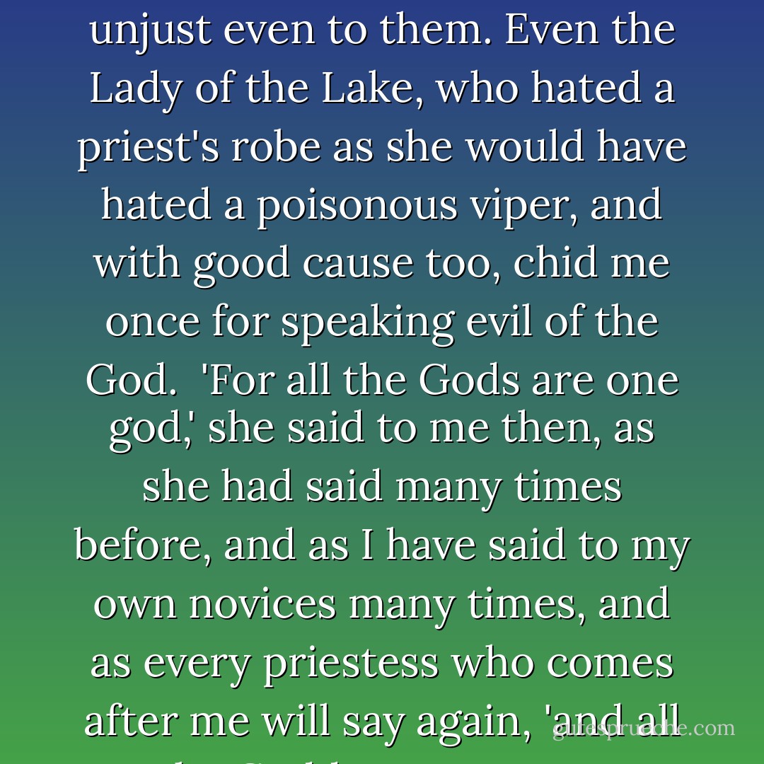 For this is the thing the priests do not know, with their One God and One Truth; that there is no such thing as a true tale. Truth has many faces and the truth is like the old road to Avalon; it depends on your own will, and your own thoughts, whither the road will take you, and whether, at the end, you arrive at the Holy Isle of Eternity or among the priests with their bells and their death and their Satan and hell and damnation...but perhaps I am unjust even to them. Even the Lady of the Lake, who hated a priest's robe as she would have hated a poisonous viper, and with good cause too, chid me once for speaking evil of the God.<br /><br />'For all the Gods are one god,' she said to me then, as she had said many times before, and as I have said to my own novices many times, and as every priestess who comes after me will say again, 'and all the Goddesses are one Goddess, and their is only one Initiator. And to every man his own truth, and the God within.'<br /><br />And so, perhaps, the truth winds somewhere between the road to Glastonbury, Isle of the Priests, and the road to Avalon, lost forever in the mists of the Summer Sea.<br /><br />But this is my truth, I who am Morgaine tell you these things, Morgaine who was in later days called Morgan le Fay. - Marion Zimmer Bradley