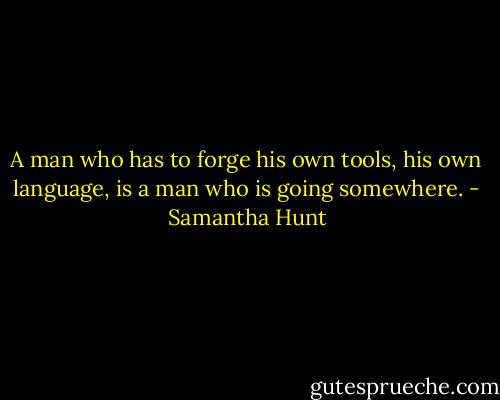 A man who has to forge his own tools, his own language, is a man who is going somewhere. - Samantha Hunt