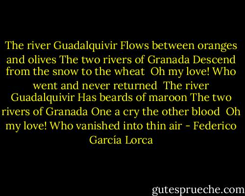 The river Guadalquivir<br />Flows between oranges and olives<br />The two rivers of Granada<br />Descend from the snow to the wheat<br /><br />Oh my love!<br />Who went and never returned<br /><br />The river Guadalquivir<br />Has beards of maroon<br />The two rivers of Granada<br />One a cry the other blood<br /><br />Oh my love!<br />Who vanished into thin air - Federico García Lorca