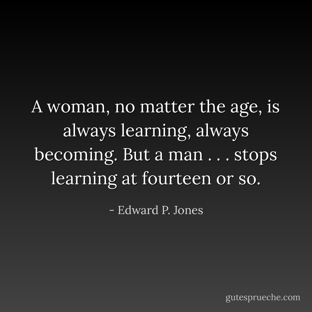A woman, no matter the age, is always learning, always becoming. But a man . . . stops learning at fourteen or so. - Edward P. Jones