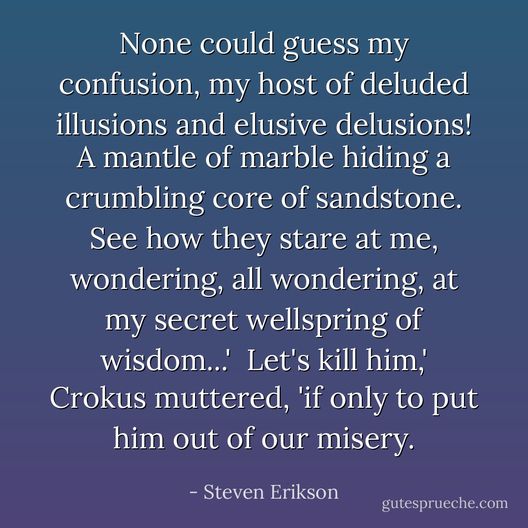 None could guess my confusion, my host of deluded illusions and elusive delusions! A mantle of marble hiding a crumbling core of sandstone. See how they stare at me, wondering, all wondering, at my secret wellspring of wisdom...' <br />Let's kill him,' Crokus muttered, 'if only to put him out of our misery. - Steven Erikson
