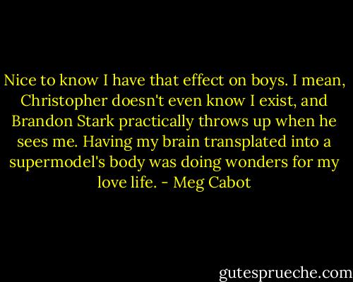 Nice to know I have that effect on boys. I mean, Christopher doesn't even know I exist, and Brandon Stark practically throws up when he sees me. Having my brain transplated into a supermodel's body was doing wonders for my love life. - Meg Cabot