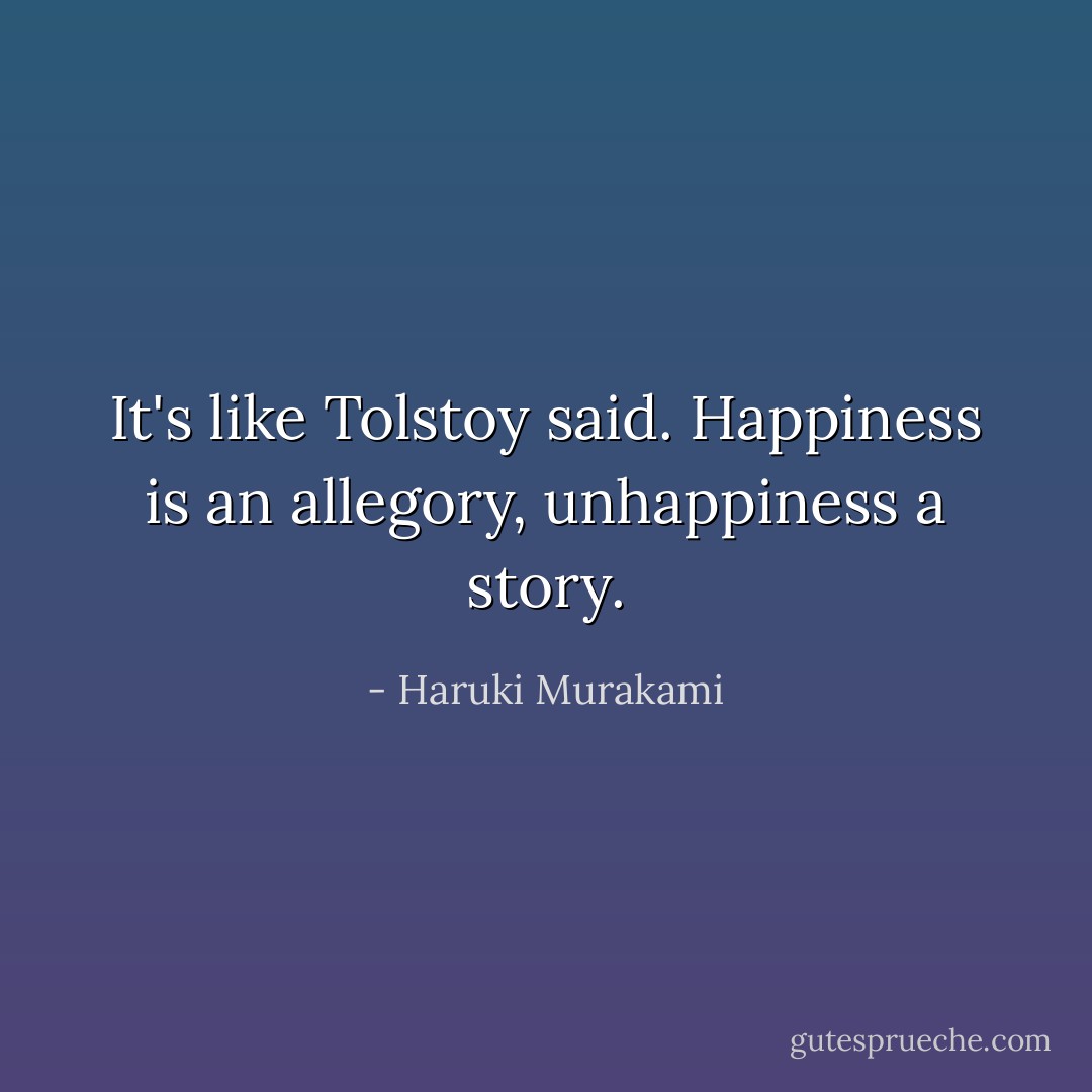 It's like Tolstoy said. Happiness is an allegory, unhappiness a <i>story</i>. - Haruki Murakami