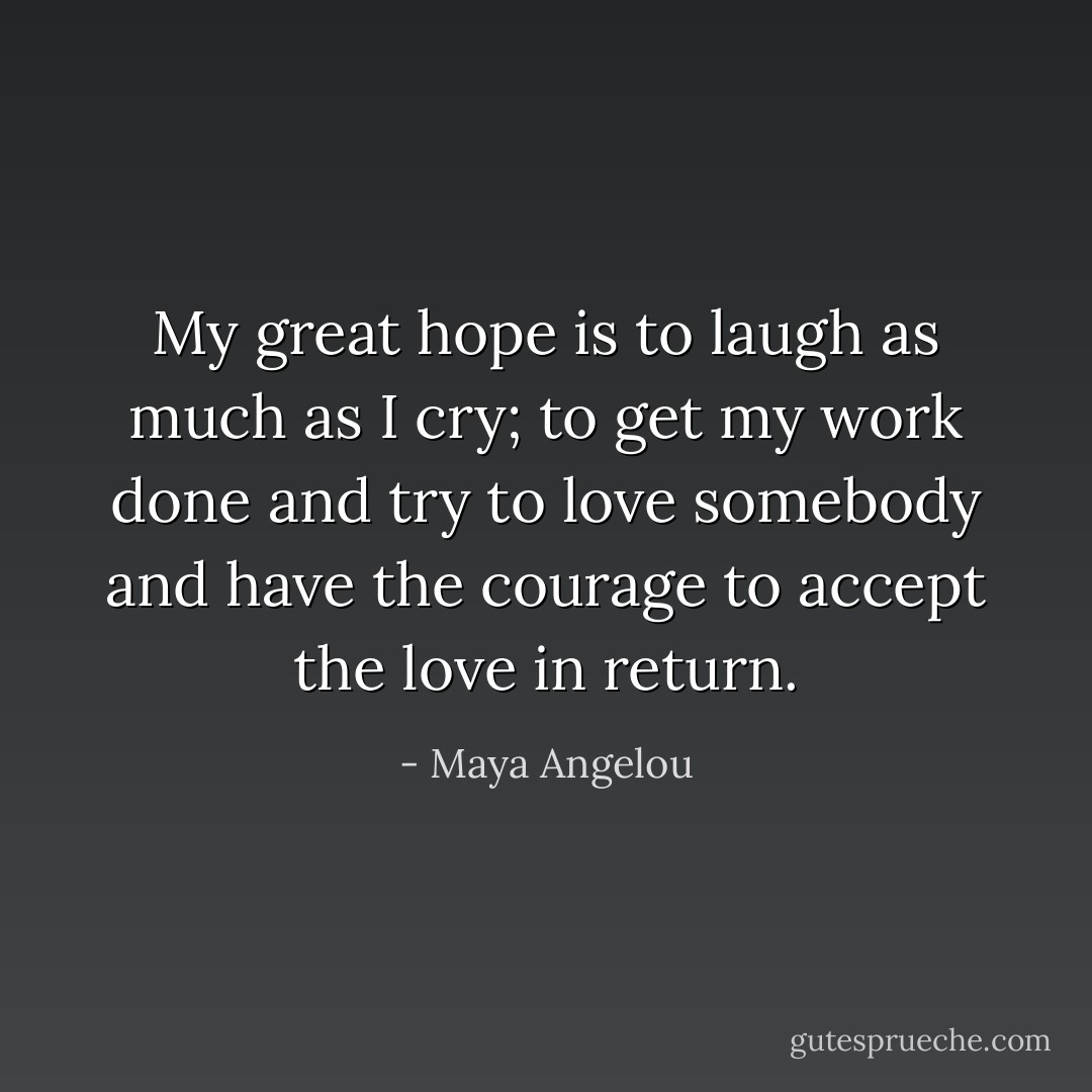My great hope is to laugh as much as I cry; to get my work done and try to love somebody and have the courage to accept the love in return. - Maya Angelou