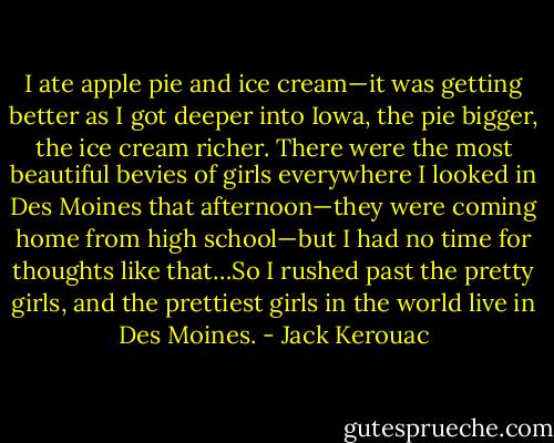 I ate apple pie and ice cream—it was getting better as I got deeper into Iowa, the pie bigger, the ice cream richer. There were the most beautiful bevies of girls everywhere I looked in Des Moines that afternoon—they were coming home from high school—but I had no time for thoughts like that…So I rushed past the pretty girls, and the prettiest girls in the world live in Des Moines. - Jack Kerouac