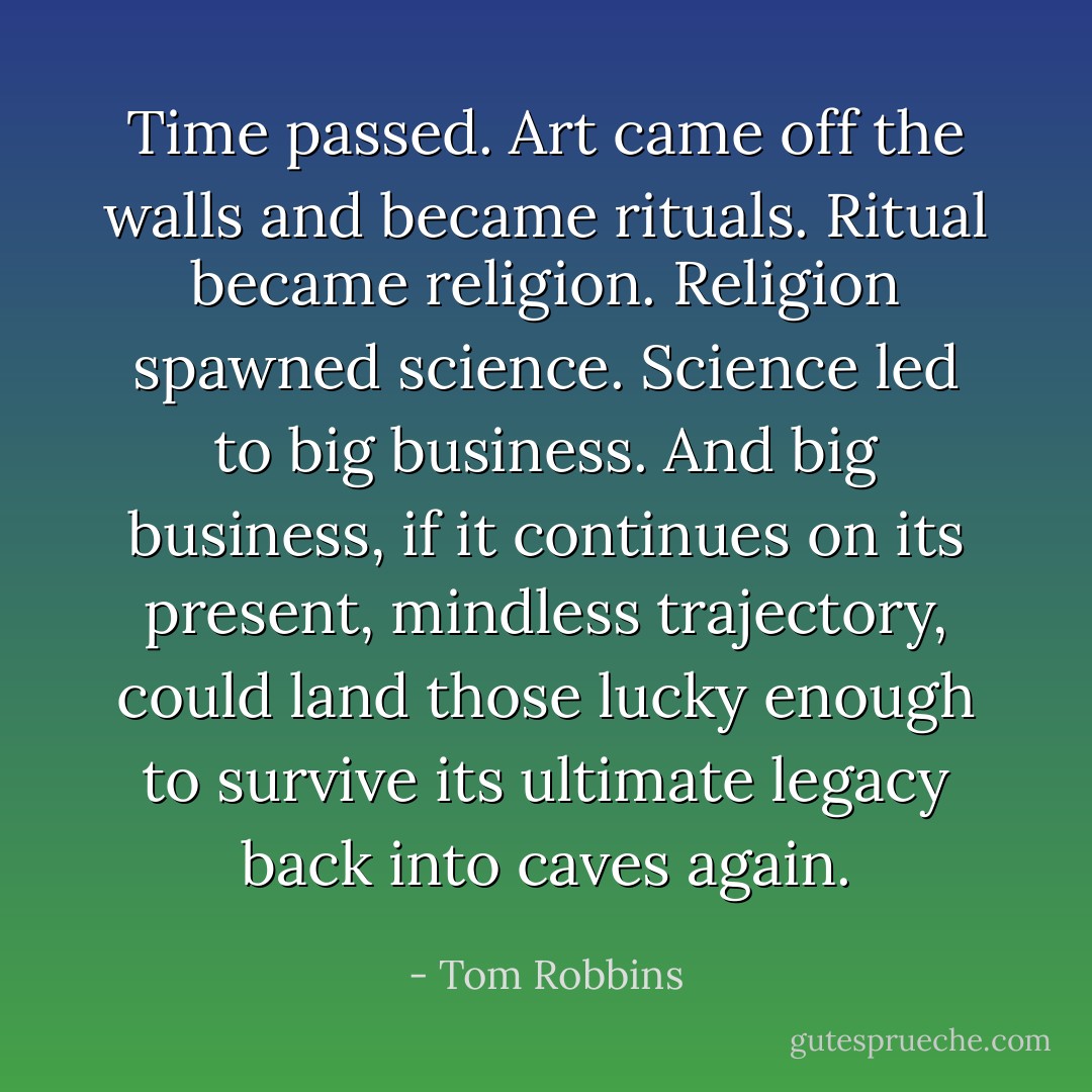 Time passed. Art came off the walls and became rituals. Ritual became religion. Religion spawned science. Science led to big business. And big business, if it continues on its present, mindless trajectory, could land those lucky enough to survive its ultimate legacy back into caves again. - Tom Robbins