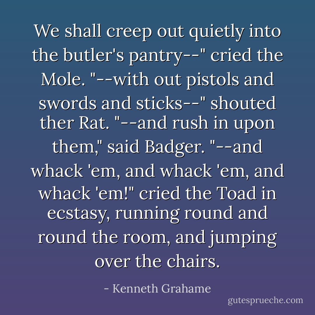 We shall creep out quietly into the butler's pantry--" cried the Mole.<br />"--with out pistols and swords and sticks--" shouted ther Rat.<br />"--and rush in upon them," said Badger.<br />"--and whack 'em, and whack 'em, and whack 'em!" cried the Toad in ecstasy, running round and round the room, and jumping over the chairs. - Kenneth Grahame
