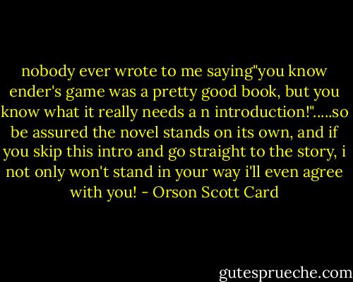 nobody ever wrote to me saying"you know ender's game was a pretty good book, but you know what it really needs a n introduction!".....so be assured the novel stands on its own, and if you skip this intro and go straight to the story, i not only won't stand in your way i'll even agree with you! - Orson Scott Card