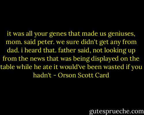 it was all your genes that made us geniuses, mom. said peter. we sure didn't get any from dad.<br />i heard that. father said, not looking up from the news that was being displayed on the table while he ate<br />it would've been wasted if you hadn't - Orson Scott Card