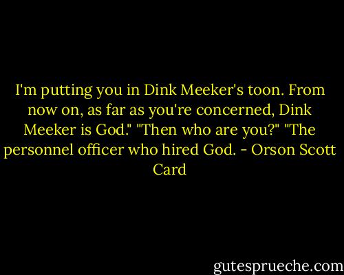 I'm putting you in Dink Meeker's toon. From now on, as far as you're concerned, Dink Meeker is God."<br />"Then who are you?"<br />"The personnel officer who hired God. - Orson Scott Card