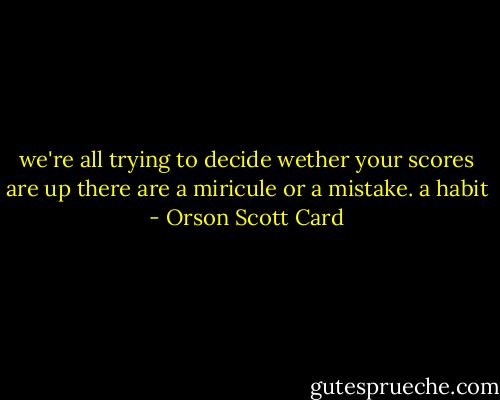 we're all trying to decide wether your scores are up there are a miricule or a mistake.<br />a habit - Orson Scott Card