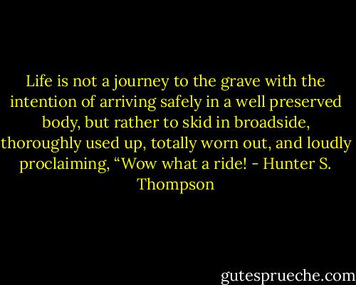 Life is not a journey to the grave with the intention of arriving safely in a well preserved body, but rather to skid in broadside, thoroughly used up, totally worn out, and loudly proclaiming, “Wow what a ride! - Hunter S. Thompson