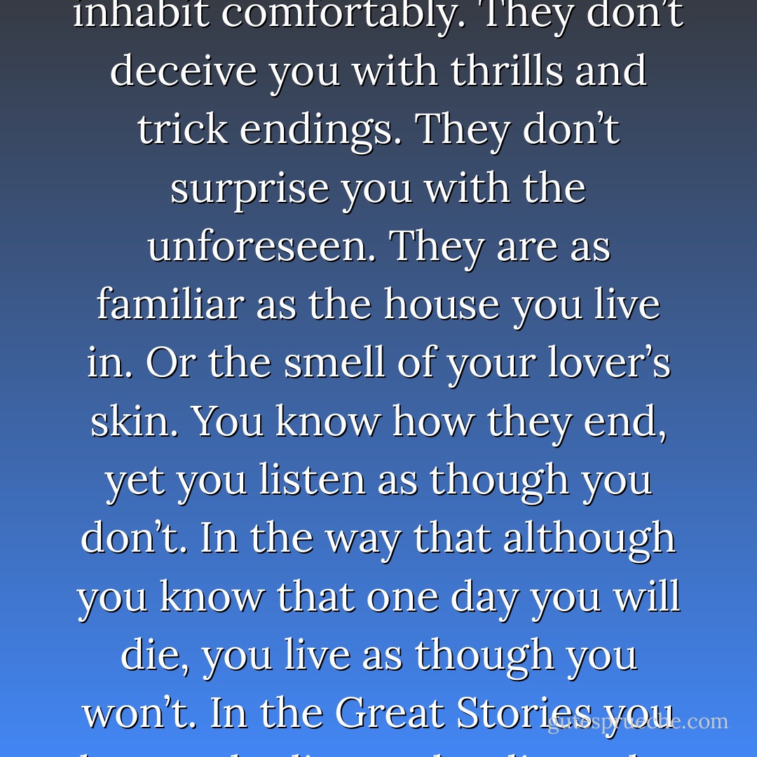 ...the secret of the Great Stories is that they <i>have</i> no secrets. The Great Stories are the ones you have heard and want to hear again. The ones you can enter anywhere and inhabit comfortably. They don’t deceive you with thrills and trick endings. They don’t surprise you with the unforeseen. They are as familiar as the house you live in. Or the smell of your lover’s skin. You know how they end, yet you listen as though you don’t. In the way that although you know that one day you will die, you live as though you won’t. In the Great Stories you know who lives, who dies, who finds love, who doesn’t. And yet you want to know again.<br /><br /><i>That</i> is their mystery and their magic. - Arundhati Roy