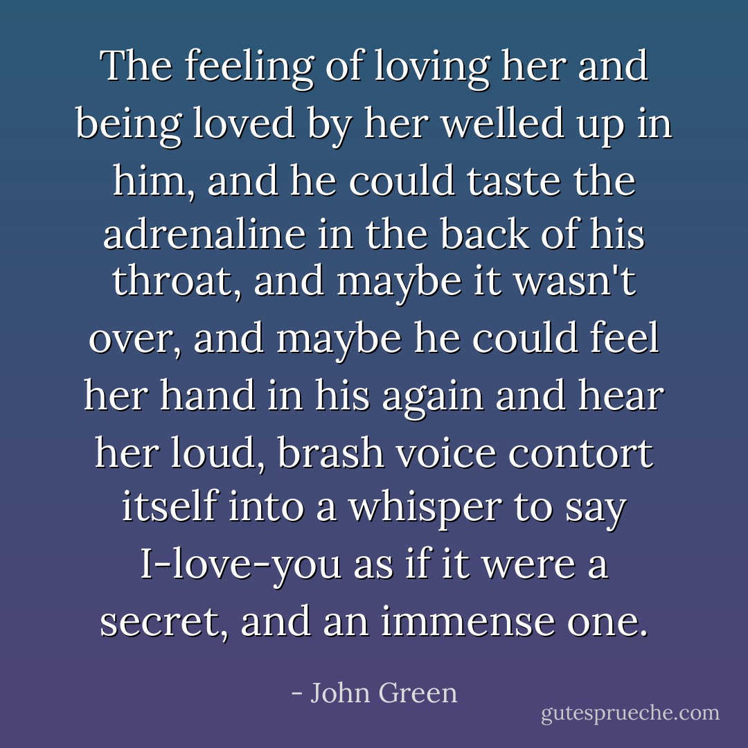 The feeling of loving her and being loved by her welled up in him, and he could taste the adrenaline in the back of his throat, and maybe it wasn't over, and maybe he could feel her hand in his again and hear her loud, brash voice contort itself into a whisper to say I-love-you as if it were a secret, and an immense one. - John Green