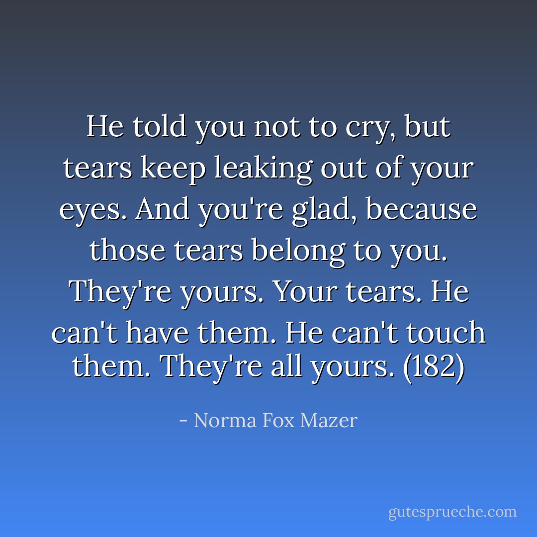He told you not to cry, but tears keep leaking out of your eyes. And you're glad, because those tears belong to you. They're yours. Your tears. He can't have them. He can't touch them. They're all yours. (182) - Norma Fox Mazer