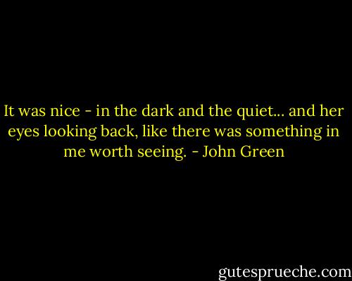 It was nice - in the dark and the quiet... and her eyes looking back, like there was something in me worth seeing. - John Green