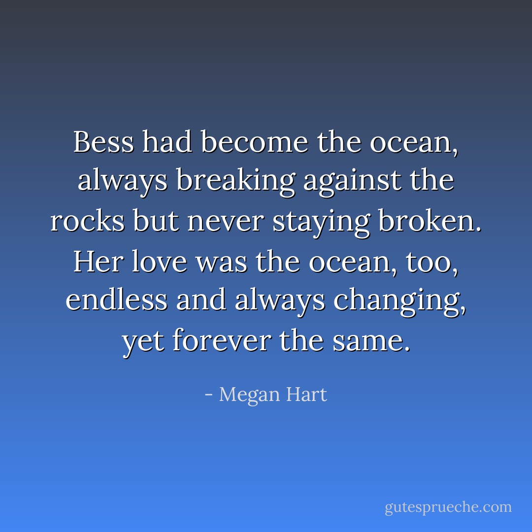 Bess had become the ocean, always breaking against the rocks but never staying broken. Her love was the ocean, too, endless and always changing, yet forever the same. - Megan Hart