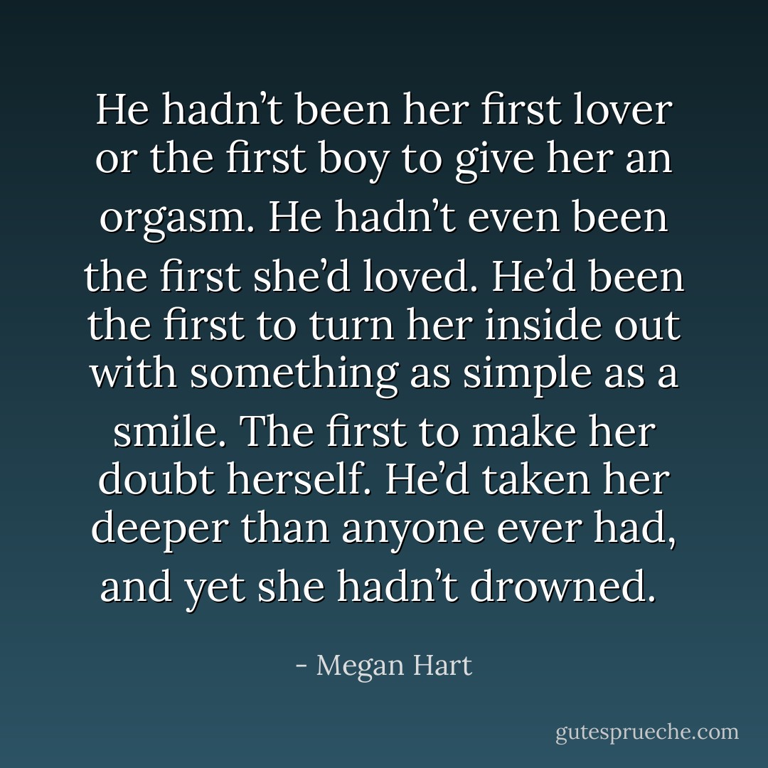 He hadn’t been her first lover or the first boy to give her an orgasm. He hadn’t even been the first she’d loved. He’d been the first to turn her inside out with something as simple as a smile. The first to make her doubt herself. He’d taken her deeper than anyone ever had, and yet she hadn’t drowned.  - Megan Hart