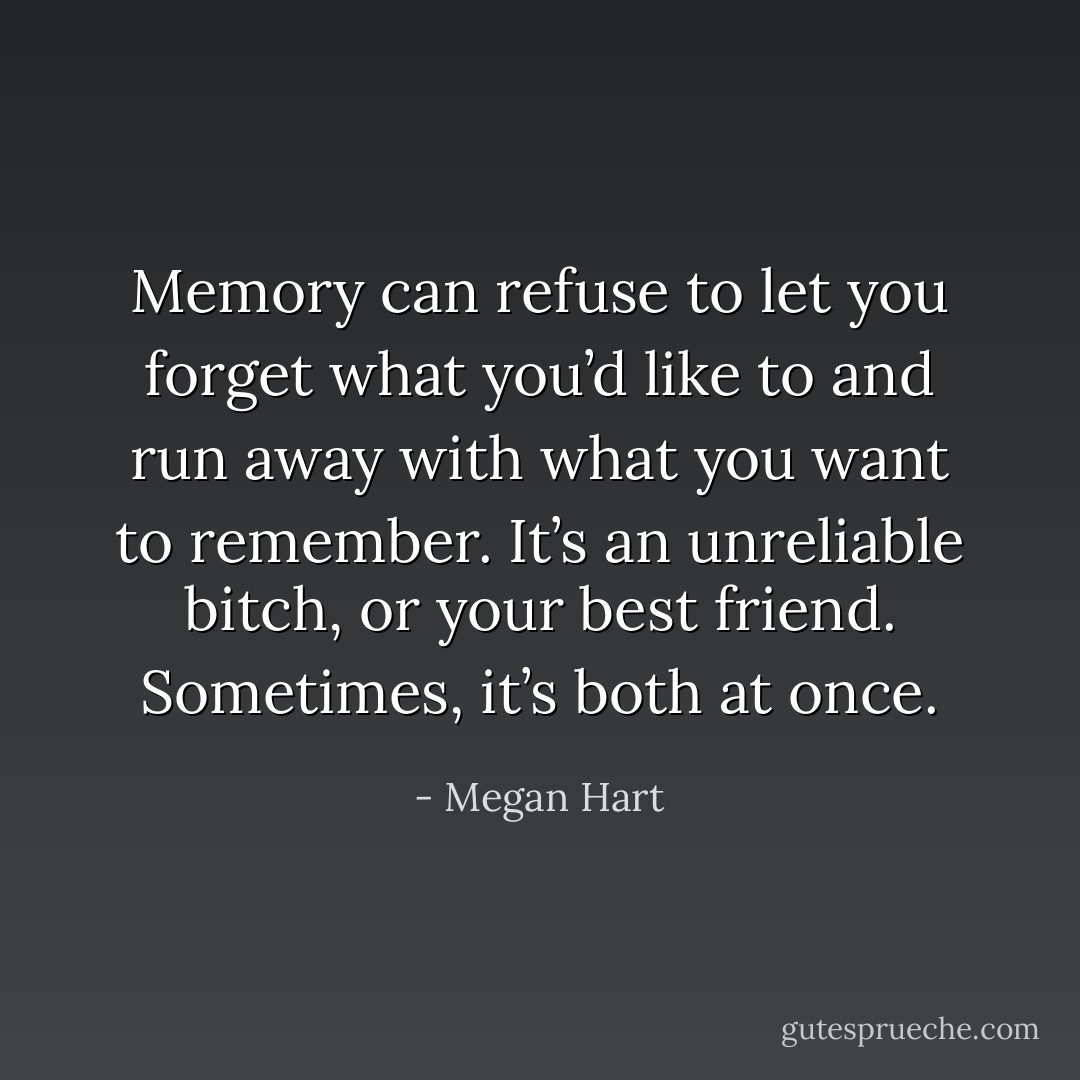 Memory can refuse to let you forget what you’d like to and run away with what you want to remember. It’s an unreliable bitch, or your best friend. Sometimes, it’s both at once. - Megan Hart