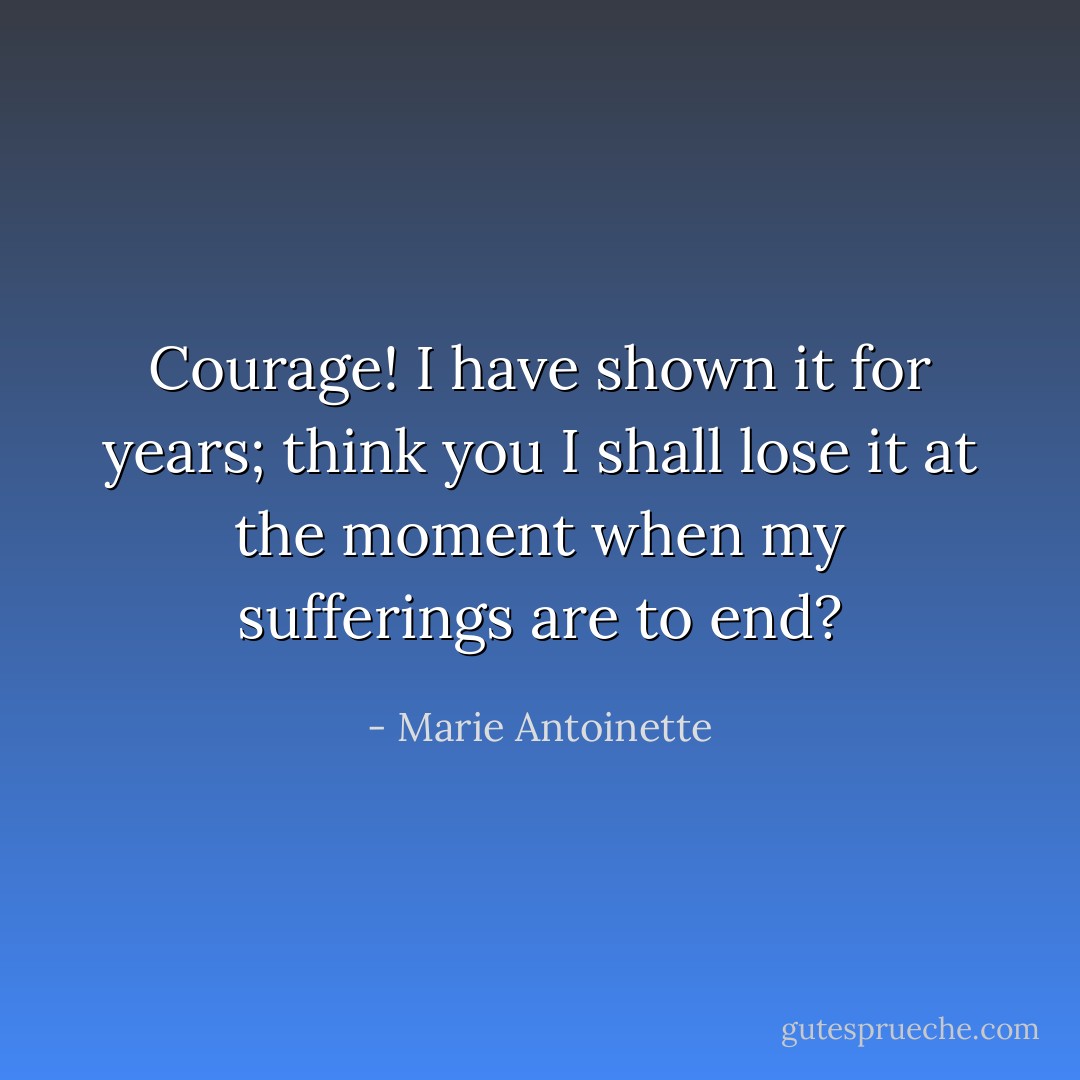 Courage! I have shown it for years; think you I shall lose it at the moment when my sufferings are to end? - Marie Antoinette