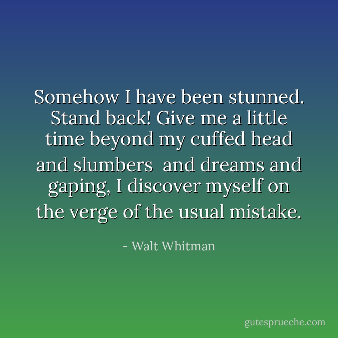 Somehow I have been stunned. Stand back!<br />Give me a little time beyond my cuffed head and slumbers<br /> and dreams and gaping,<br />I discover myself on the verge of the usual mistake. - Walt Whitman
