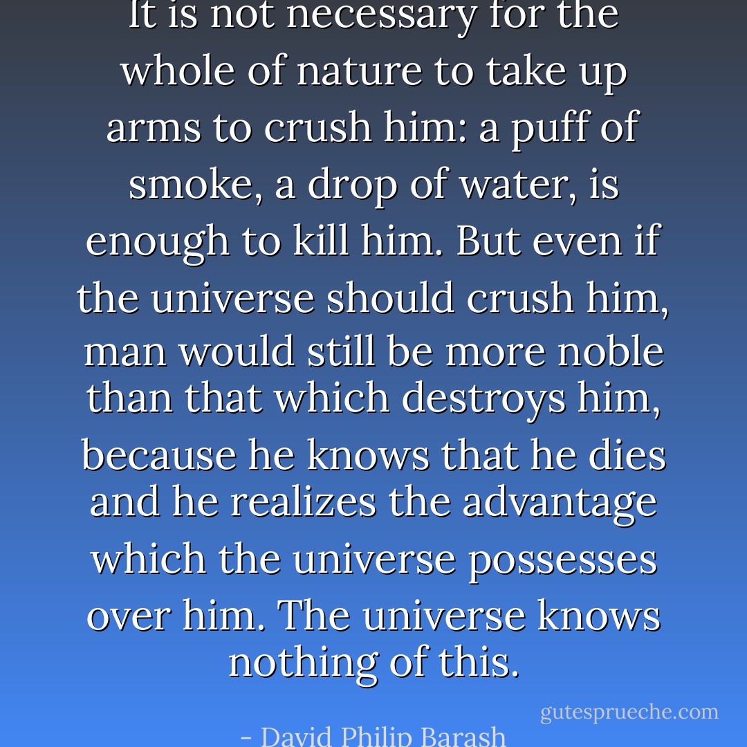 It is not necessary for the whole of nature to take up arms to crush him: a puff of smoke, a drop of water, is enough to kill him. But even if the universe should crush him, man would still be more noble than that which destroys him, because he knows that he dies and he realizes the advantage which the universe possesses over him. The universe knows nothing of this. - David Philip Barash