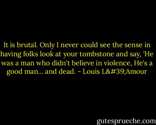 It is brutal. Only I never could see the sense in having folks look at your tombstone and say, 'He was a man who didn't believe in violence, He's a good man... and dead. - Louis L'Amour