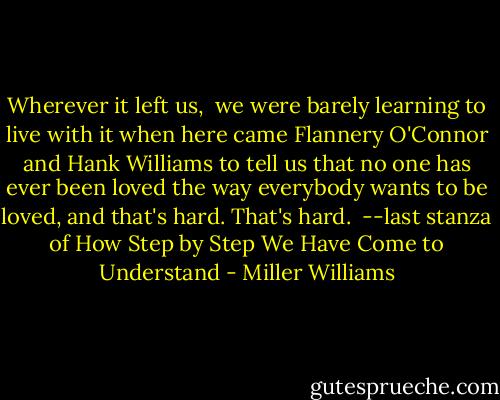 Wherever it left us, <br />we were barely learning to live with it<br />when here came Flannery O'Connor and Hank Williams<br />to tell us that no one has ever been loved<br />the way everybody wants to be loved,<br />and that's hard. That's hard.<br /><br />--last stanza of How Step by Step We Have Come to Understand - Miller Williams