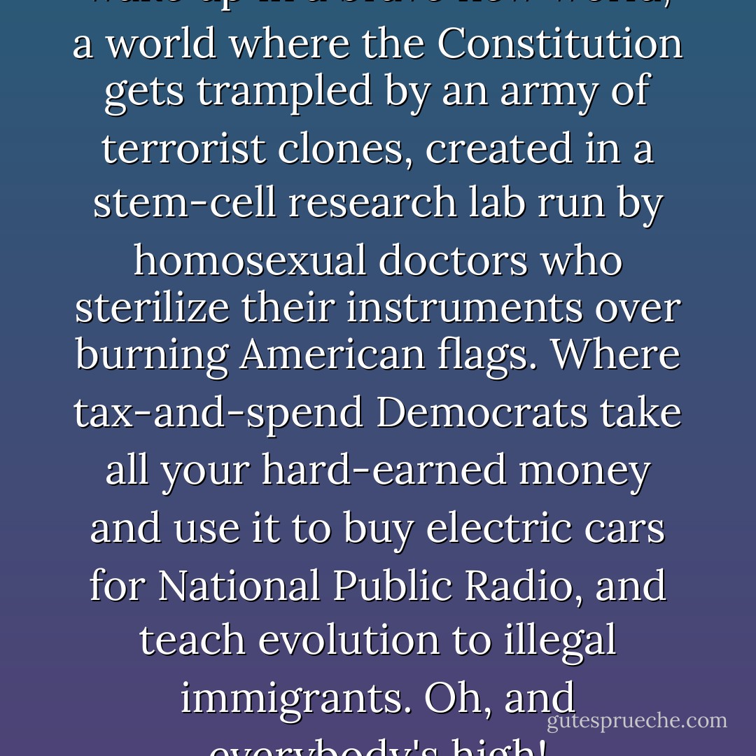 Tomorrow you're all going to wake up in a brave new world, a world where the Constitution gets trampled by an army of terrorist clones, created in a stem-cell research lab run by homosexual doctors who sterilize their instruments over burning American flags. Where tax-and-spend Democrats take all your hard-earned money and use it to buy electric cars for National Public Radio, and teach evolution to illegal immigrants. Oh, and everybody's high! - Stephen Colbert