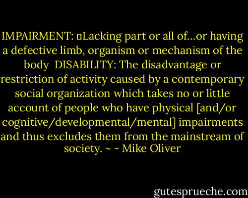 IMPAIRMENT: 	Lacking part or all of…or having a defective limb, organism or mechanism of the body<br /><br />DISABILITY: The disadvantage or restriction of activity caused by a contemporary social organization which takes no or little account of people who have physical [and/or cognitive/developmental/mental] impairments and thus excludes them from the mainstream of society.<br />~ - Mike Oliver
