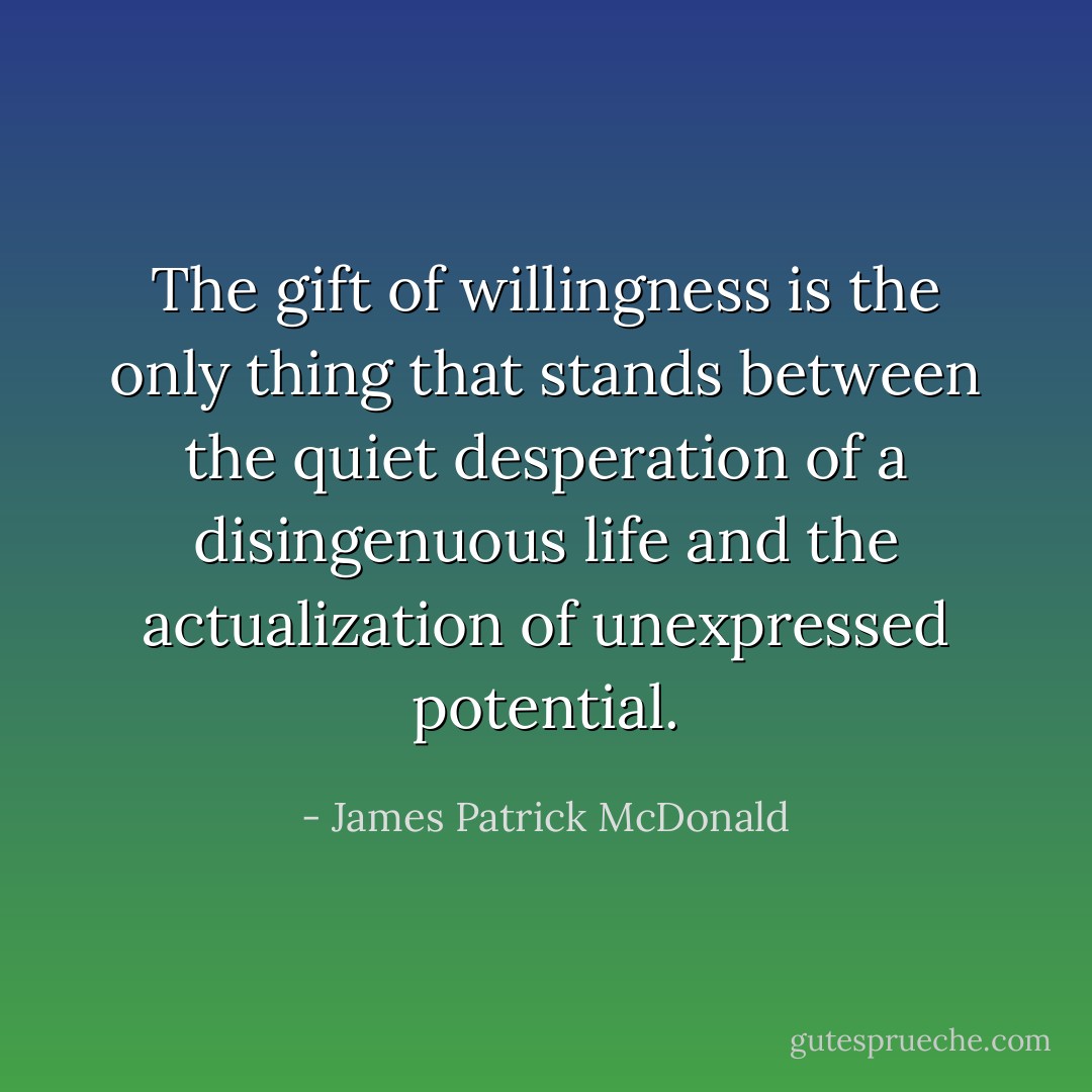 The gift of willingness is the only thing that stands between the quiet desperation of a disingenuous life and the actualization of unexpressed potential. - James Patrick McDonald